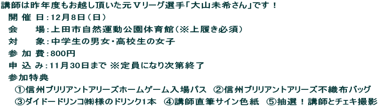 講師は昨年度もお越し頂いた元Ⅴリーグ選手「大山未希さん」です！ 　開 催 日：12月8日（日） 　会　 　場：上田市自然運動公園体育館（※上履き必須） 　対　　 象：中学生の男女・高校生の女子 　参 加 費：800円 　申 込 み：11月30日まで ※定員になり次第終了 　参加特典 　　①信州ブリリアントアリーズホームゲーム入場パス　②信州ブリリアントアリーズ不織布バッグ 　　③ダイドードリンコ㈱様のドリンク1本　④講師直筆サイン色紙　⑤抽選！講師とチェキ撮影