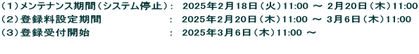 （１）メンテナンス期間（システム停止）：　2025年2月18日（火）11:00 〜 2月20日（木）11:00 （２）登録料設定期間　　　　　　　　 ：　2025年2月20日（木）11:00 〜 3月6日（木）11:00 （３）登録受付開始　　　　　　　　　　：　2025年3月6日（木）11:00 〜　 