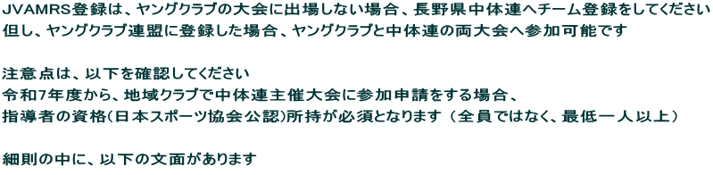 JVAMRS登録は、ヤングクラブの大会に出場しない場合、長野県中体連へチーム登録をしてください 但し、ヤングクラブ連盟に登録した場合、ヤングクラブと中体連の両大会へ参加可能です  注意点は、以下を確認してください 令和7年度から、地域クラブで中体連主催大会に参加申請をする場合、 指導者の資格(日本スポーツ協会公認)所持が必須となります （全員ではなく、最低一人以上）  細則の中に、以下の文面があります