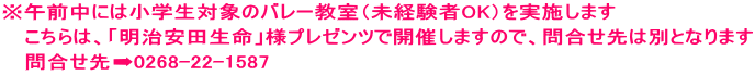 ※午前中には小学生対象のバレー教室（未経験者OK）を実施します 　 こちらは、「明治安田生命」様プレゼンツで開催しますので、問合せ先は別となります 　 問合せ先➡0268-22-1587